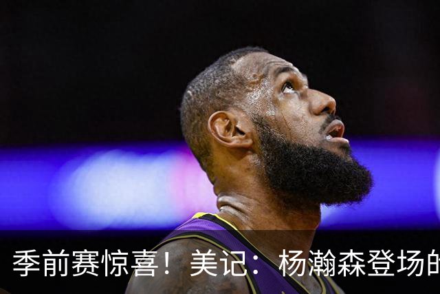 季前赛惊喜！美记：杨瀚森登场的时段 诺里愿以他为轴心组织进攻