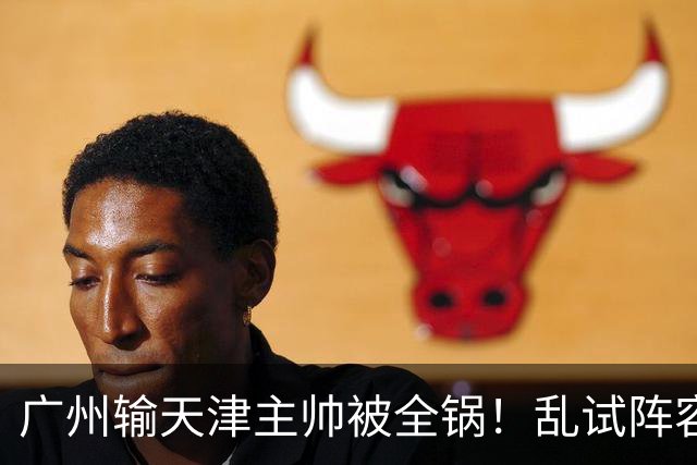 广州输天津主帅被全锅！乱试阵容引体系全乱，二四节用人一塌糊涂