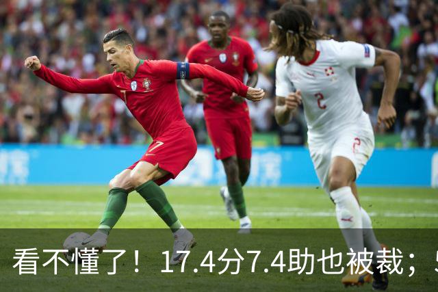 看不懂了！17.4分7.4助也被裁；5年2.09亿压哨续约20+5榜眼！