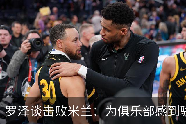 罗泽谈击败米兰：为俱乐部感到骄傲，这场胜利实至名归